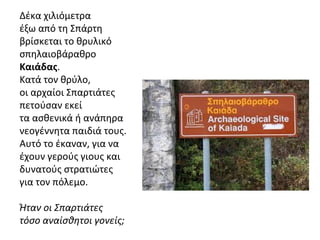 Δέκα χιλιόμετρα
έξω από τη Σπάρτη
βρίσκεται το θρυλικό
σπηλαιοβάραθρο
Καιάδας.
Κατά τον θρύλο,
οι αρχαίοι Σπαρτιάτες
πετούσαν εκεί
τα ασθενικά ή ανάπηρα
νεογέννητα παιδιά τους.
Αυτό το έκαναν, για να
έχουν γερούς γιους και
δυνατούς στρατιώτες
για τον πόλεμο.
Ήταν οι Σπαρτιάτες
τόσο αναίσθητοι γονείς;
 