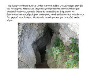 Πώς όμως γεννήθηκε αυτός ο μύθος για τον Καιάδα; Ο Πλούταρχος στον βίο
του Λυκούργου λέει πως οι Σπαρτιάτες οδηγούσαν τα νεογέννητα σε μια
επιτροπή γερόντων, η οποία έκρινε αν το παιδί ήταν ή όχι ικανό. Αν
διαπιστωνόταν πως είχε βαριές αναπηρίες, το οδηγούσαν στους «Αποθέτες»,
ένα γκρεμό στον Ταΰγετο. Προφανώς αυτό ίσχυε και για τα παιδιά εκτός
γάμου.
 