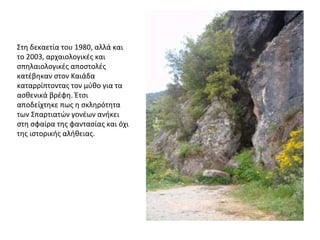 Στη δεκαετία του 1980, αλλά και
το 2003, αρχαιολογικές και
σπηλαιολογικές αποστολές
κατέβηκαν στον Καιάδα
καταρρίπτοντας τον μύθο για τα
ασθενικά βρέφη. Έτσι
αποδείχτηκε πως η σκληρότητα
των Σπαρτιατών γονέων ανήκει
στη σφαίρα της φαντασίας και όχι
της ιστορικής αλήθειας.
 