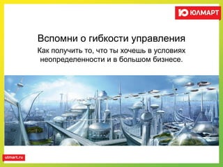 Вспомни о гибкости управления
Как получить то, что ты хочешь в условиях
неопределенности и в большом бизнесе.
 