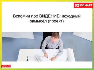 Вспомни про ВИДЕНИЕ: исходный
замысел (проект)
 