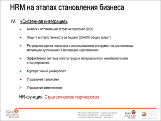 IV. «Системная интеграция»
 Анализ и оптимизация затрат на персонал (ROI)
 Защита и ответственность за бюджет (20-60% общих затрат)
 Регулярная оценка персонала с использованием инструментов для перевода
мотивации «уклонения» в мотивацию «достижения»
 Эффективная система оплаты труда и материального / нематериального
стимулирования
 Корпоративный университет
 Управление талантами
 Управление изменениями
HR-функция: Стратегическое партнерство
11
HRM на этапах становления бизнеса
 