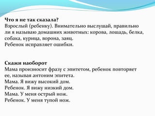 Что я не так сказала?
Взрослый (ребенку). Внимательно выслушай, правильно
ли я называю домашних животных: корова, лошадь, белка,
собака, курица, ворона, заяц.
Ребенок исправляет ошибки.
Скажи наоборот
Мама произносит фразу с эпитетом, ребенок повторяет
ее, называя антоним эпитета.
Мама. Я вижу высокий дом.
Ребенок. Я вижу низкий дом.
Мама. У меня острый нож.
Ребенок. У меня тупой нож.
 
