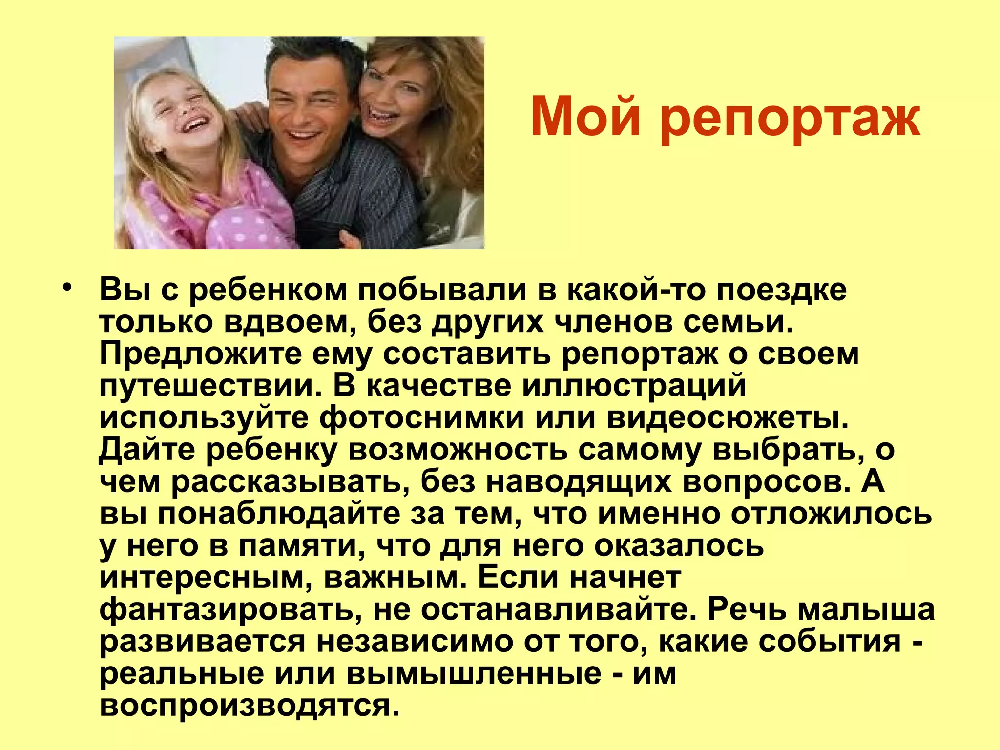Мой репортаж
• Вы с ребенком побывали в какой-то поездке
только вдвоем, без других членов семьи.
Предложите ему составить репортаж о своем
путешествии. В качестве иллюстраций
используйте фотоснимки или видеосюжеты.
Дайте ребенку возможность самому выбрать, о
чем рассказывать, без наводящих вопросов. А
вы понаблюдайте за тем, что именно отложилось
у него в памяти, что для него оказалось
интересным, важным. Если начнет
фантазировать, не останавливайте. Речь малыша
развивается независимо от того, какие события -
реальные или вымышленные - им
воспроизводятся.
 