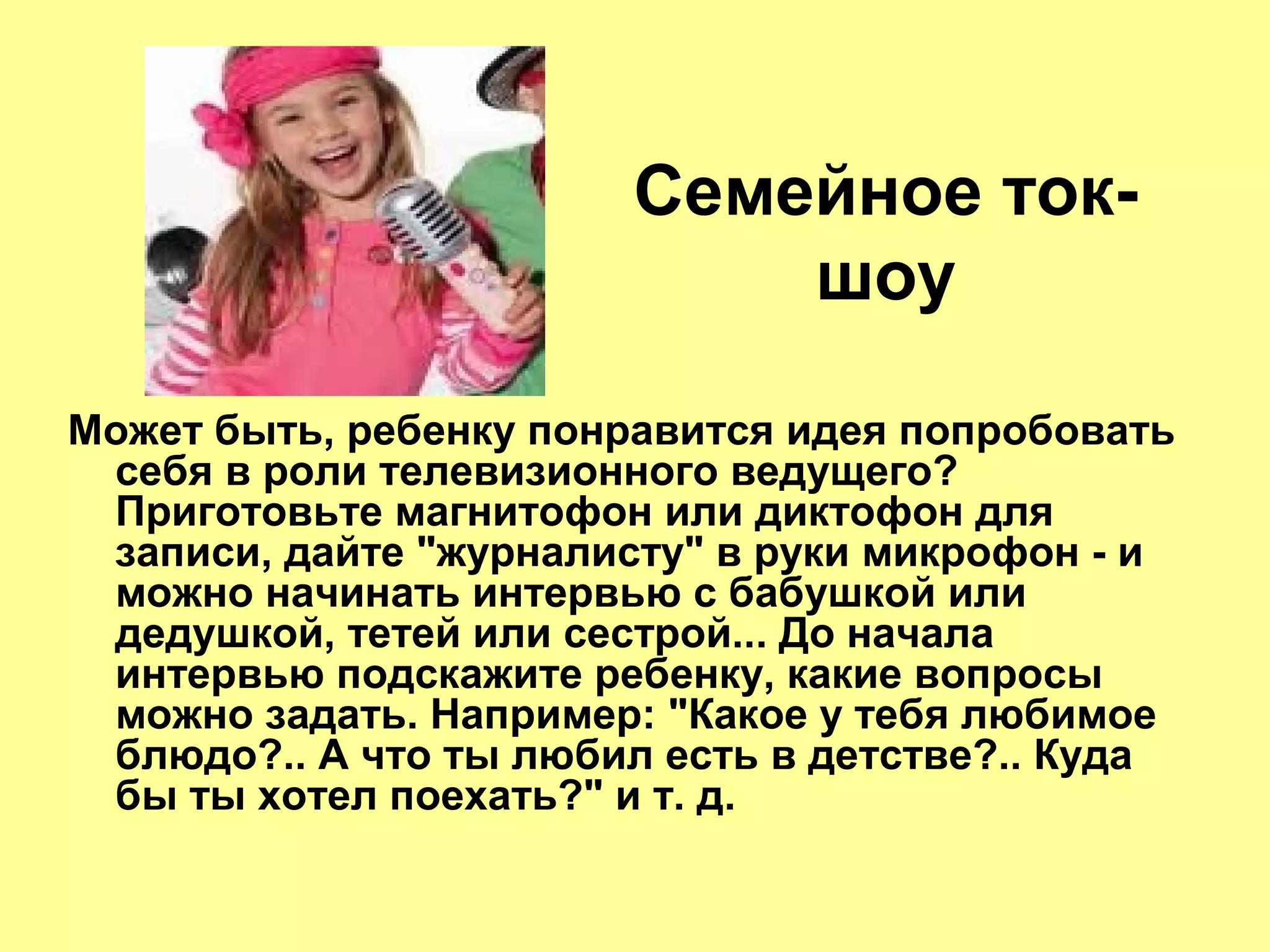Семейное ток-
шоу
Может быть, ребенку понравится идея попробовать
себя в роли телевизионного ведущего?
Приготовьте магнитофон или диктофон для
записи, дайте "журналисту" в руки микрофон - и
можно начинать интервью с бабушкой или
дедушкой, тетей или сестрой... До начала
интервью подскажите ребенку, какие вопросы
можно задать. Например: "Какое у тебя любимое
блюдо?.. А что ты любил есть в детстве?.. Куда
бы ты хотел поехать?" и т. д.
 