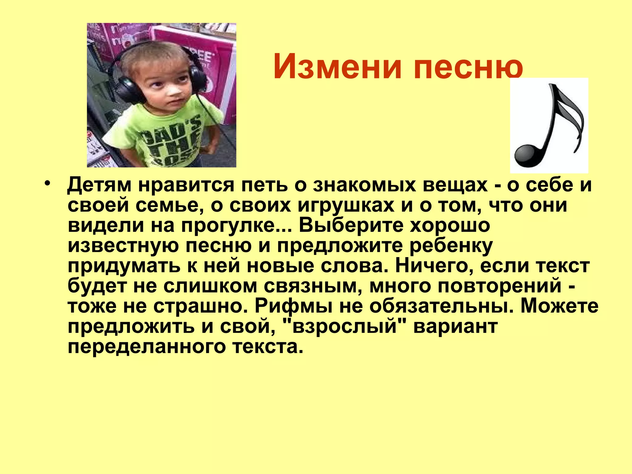 Измени песню
• Детям нравится петь о знакомых вещах - о себе и
своей семье, о своих игрушках и о том, что они
видели на прогулке... Выберите хорошо
известную песню и предложите ребенку
придумать к ней новые слова. Ничего, если текст
будет не слишком связным, много повторений -
тоже не страшно. Рифмы не обязательны. Можете
предложить и свой, "взрослый" вариант
переделанного текста.
 