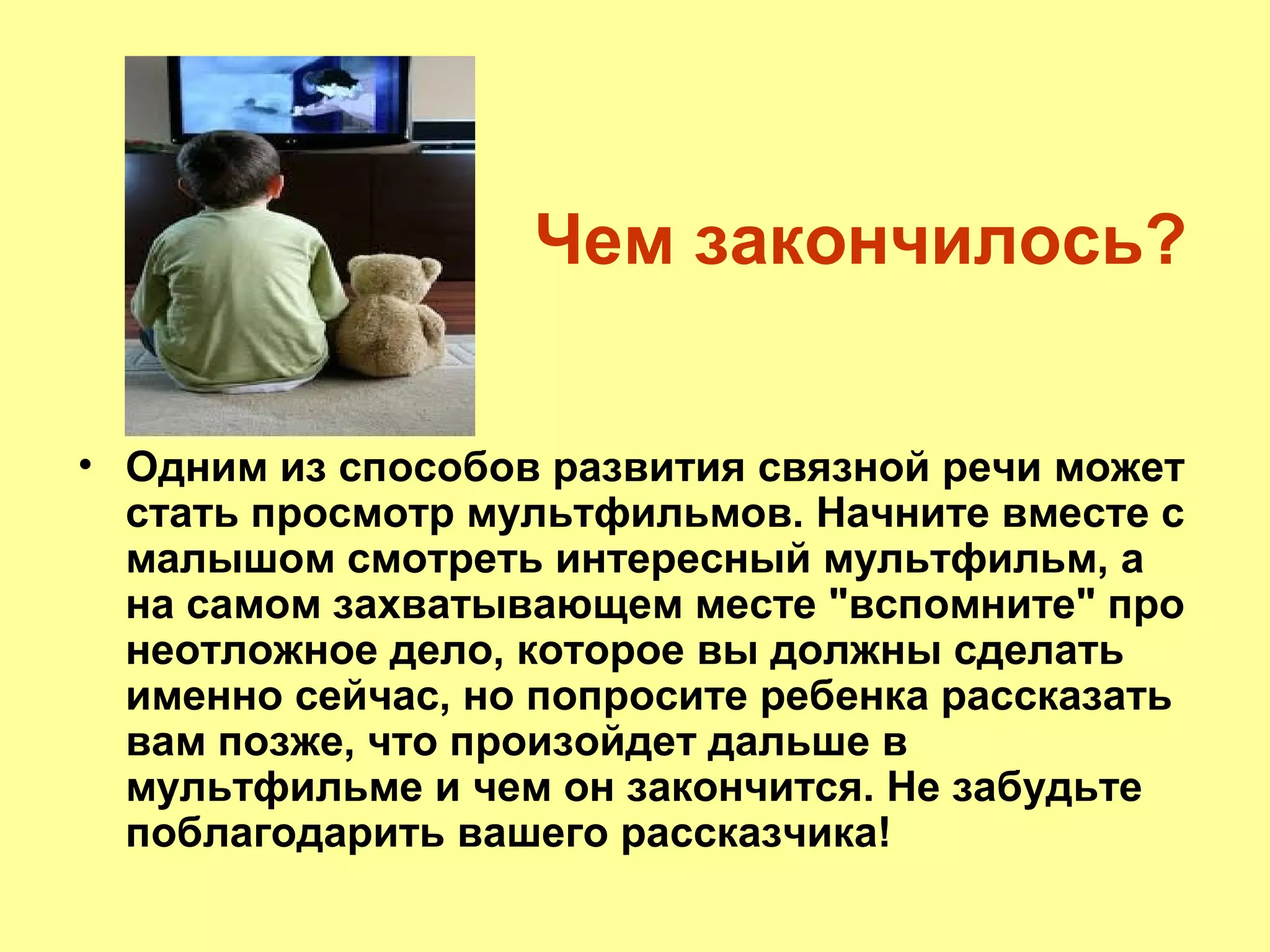 Чем закончилось?
• Одним из способов развития связной речи может
стать просмотр мультфильмов. Начните вместе с
малышом смотреть интересный мультфильм, а
на самом захватывающем месте "вспомните" про
неотложное дело, которое вы должны сделать
именно сейчас, но попросите ребенка рассказать
вам позже, что произойдет дальше в
мультфильме и чем он закончится. Не забудьте
поблагодарить вашего рассказчика!
 