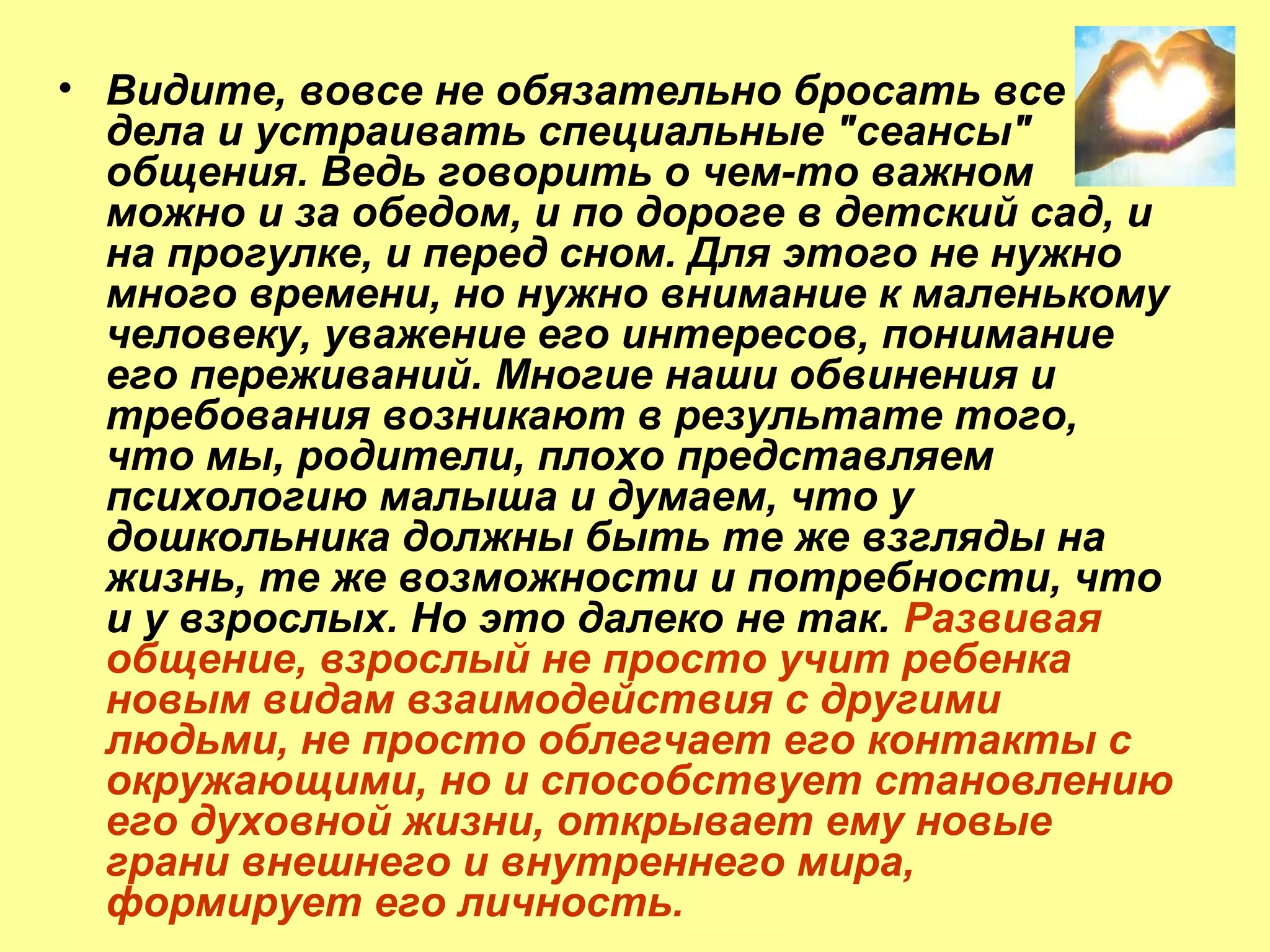 • Видите, вовсе не обязательно бросать все
дела и устраивать специальные "сеансы"
общения. Ведь говорить о чем-то важном
можно и за обедом, и по дороге в детский сад, и
на прогулке, и перед сном. Для этого не нужно
много времени, но нужно внимание к маленькому
человеку, уважение его интересов, понимание
его переживаний. Многие наши обвинения и
требования возникают в результате того,
что мы, родители, плохо представляем
психологию малыша и думаем, что у
дошкольника должны быть те же взгляды на
жизнь, те же возможности и потребности, что
и у взрослых. Но это далеко не так. Развивая
общение, взрослый не просто учит ребенка
новым видам взаимодействия с другими
людьми, не просто облегчает его контакты с
окружающими, но и способствует становлению
его духовной жизни, открывает ему новые
грани внешнего и внутреннего мира,
формирует его личность.
 