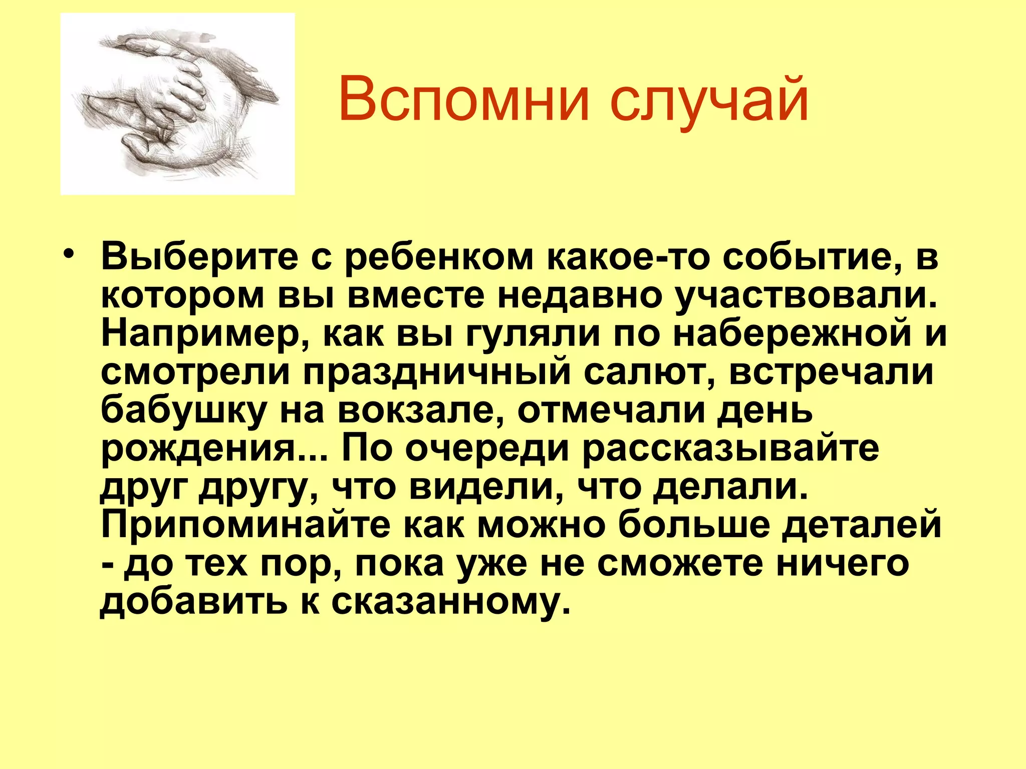 Вспомни случай
• Выберите с ребенком какое-то событие, в
котором вы вместе недавно участвовали.
Например, как вы гуляли по набережной и
смотрели праздничный салют, встречали
бабушку на вокзале, отмечали день
рождения... По очереди рассказывайте
друг другу, что видели, что делали.
Припоминайте как можно больше деталей
- до тех пор, пока уже не сможете ничего
добавить к сказанному.
 