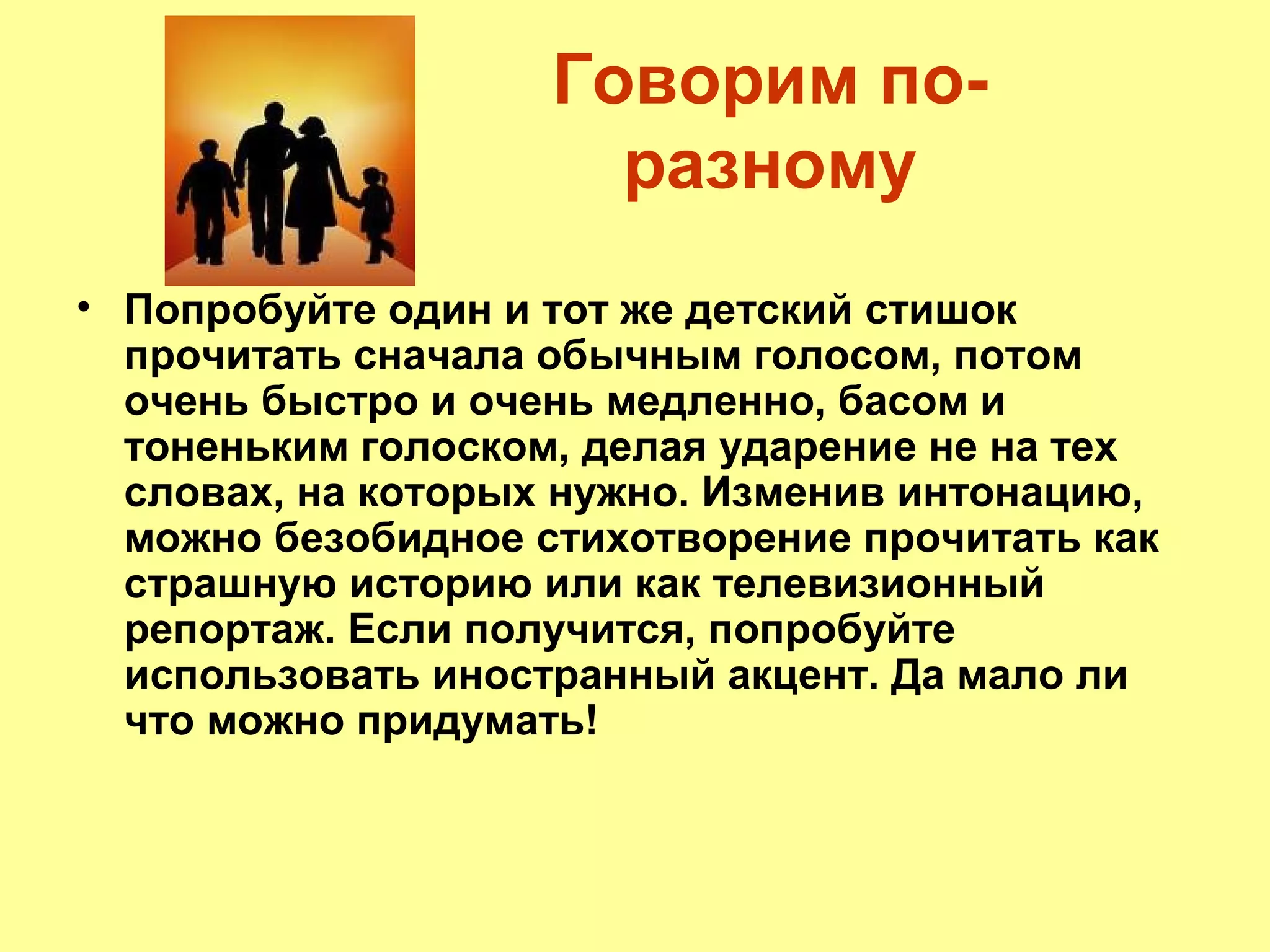 Говорим по-
разному
• Попробуйте один и тот же детский стишок
прочитать сначала обычным голосом, потом
очень быстро и очень медленно, басом и
тоненьким голоском, делая ударение не на тех
словах, на которых нужно. Изменив интонацию,
можно безобидное стихотворение прочитать как
страшную историю или как телевизионный
репортаж. Если получится, попробуйте
использовать иностранный акцент. Да мало ли
что можно придумать!
 