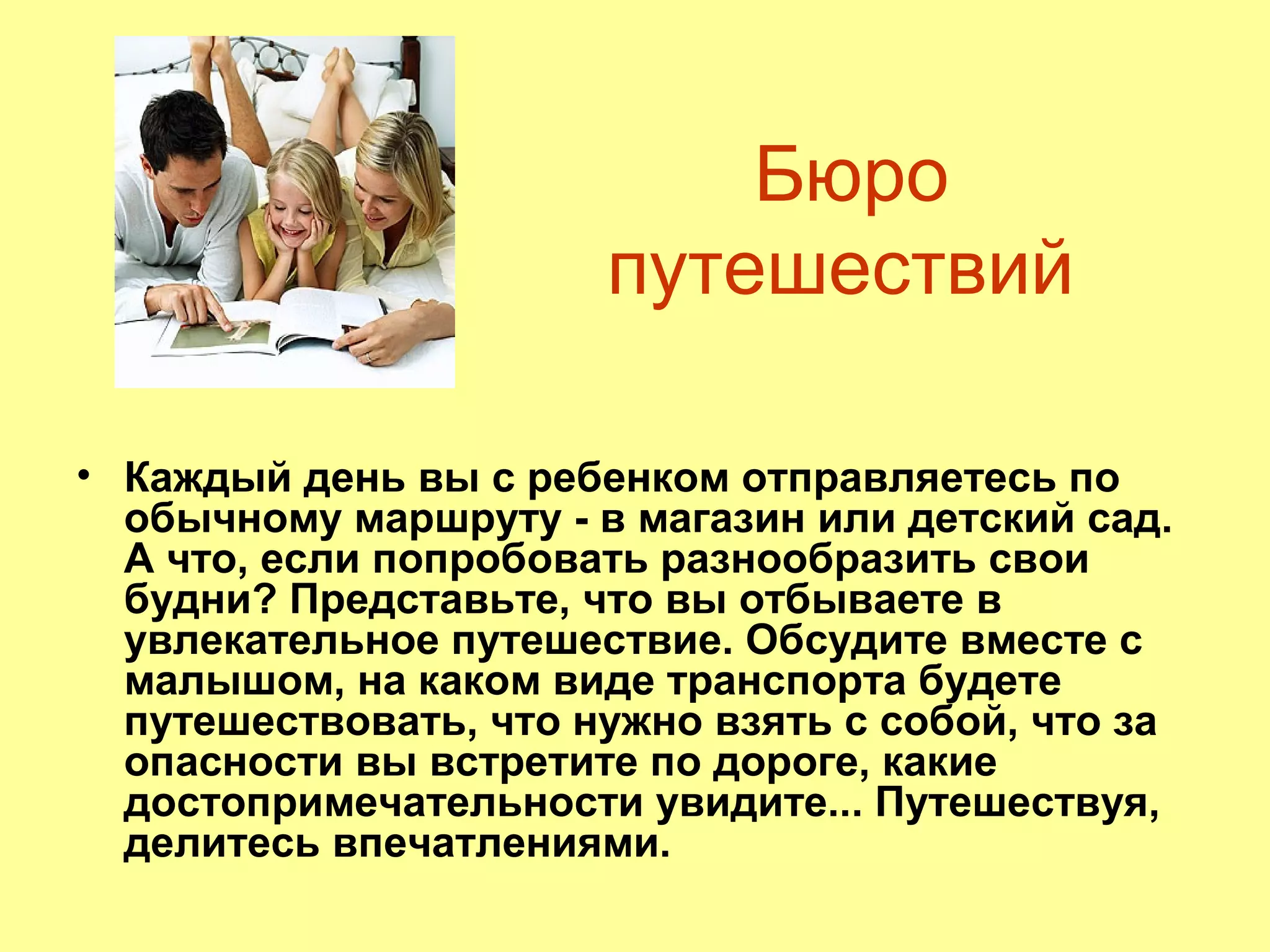 Бюро
путешествий
• Каждый день вы с ребенком отправляетесь по
обычному маршруту - в магазин или детский сад.
А что, если попробовать разнообразить свои
будни? Представьте, что вы отбываете в
увлекательное путешествие. Обсудите вместе с
малышом, на каком виде транспорта будете
путешествовать, что нужно взять с собой, что за
опасности вы встретите по дороге, какие
достопримечательности увидите... Путешествуя,
делитесь впечатлениями.
 