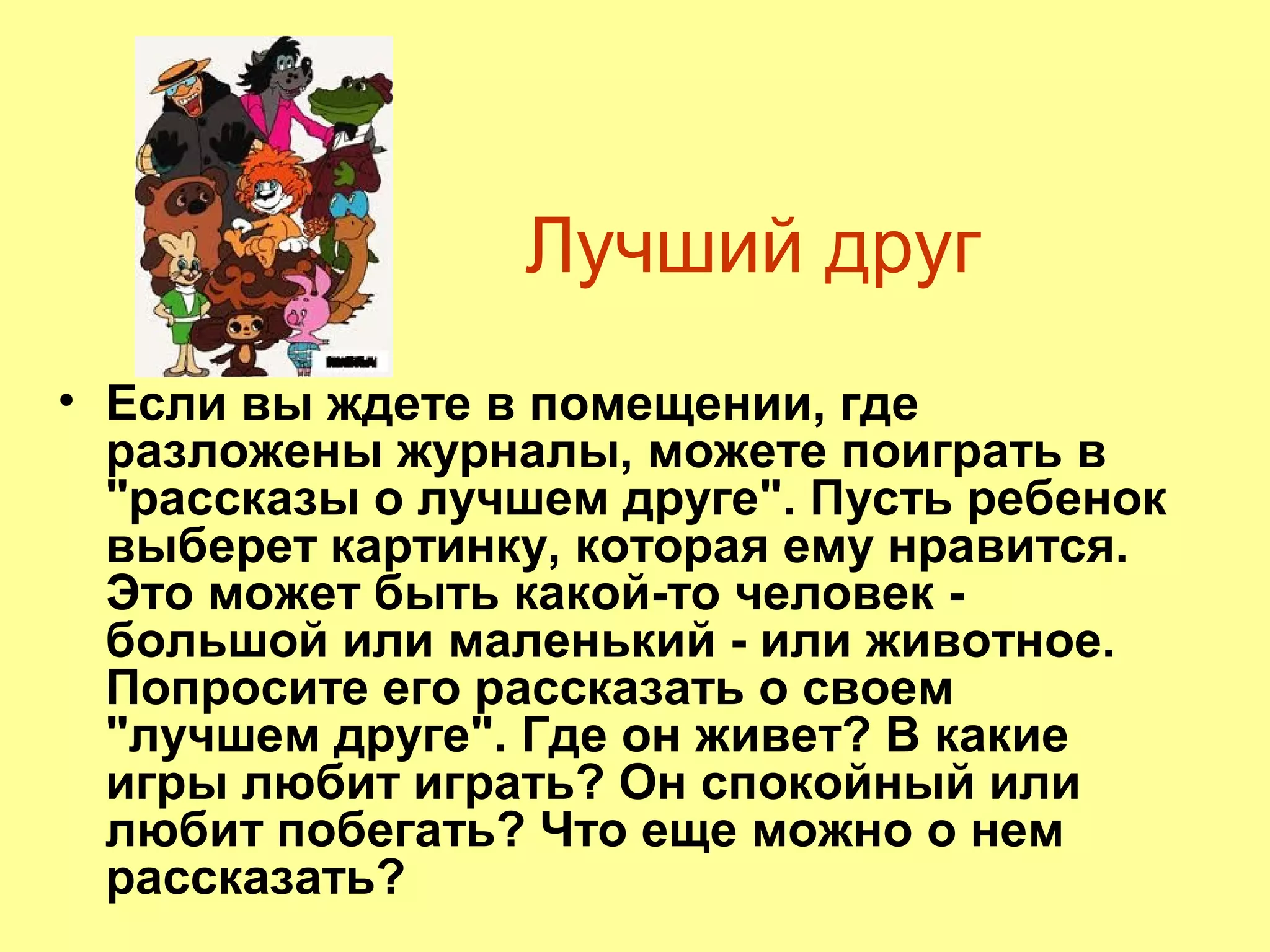Лучший друг
• Если вы ждете в помещении, где
разложены журналы, можете поиграть в
"рассказы о лучшем друге". Пусть ребенок
выберет картинку, которая ему нравится.
Это может быть какой-то человек -
большой или маленький - или животное.
Попросите его рассказать о своем
"лучшем друге". Где он живет? В какие
игры любит играть? Он спокойный или
любит побегать? Что еще можно о нем
рассказать?
 