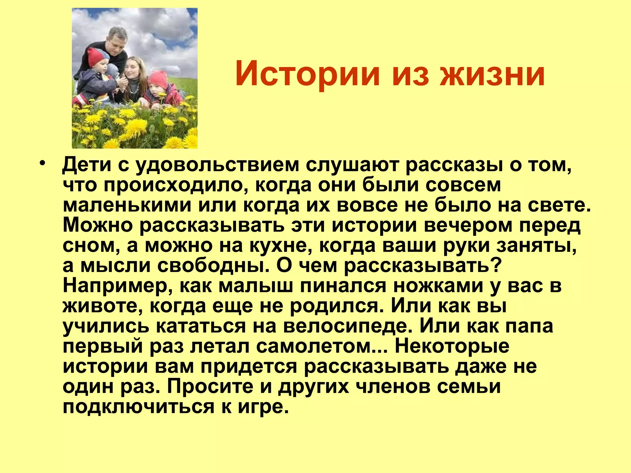 Истории из жизни
• Дети с удовольствием слушают рассказы о том,
что происходило, когда они были совсем
маленькими или когда их вовсе не было на свете.
Можно рассказывать эти истории вечером перед
сном, а можно на кухне, когда ваши руки заняты,
а мысли свободны. О чем рассказывать?
Например, как малыш пинался ножками у вас в
животе, когда еще не родился. Или как вы
учились кататься на велосипеде. Или как папа
первый раз летал самолетом... Некоторые
истории вам придется рассказывать даже не
один раз. Просите и других членов семьи
подключиться к игре.
 