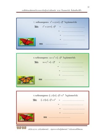 แบบฝึกทักษะคณิตศาสตร์ประกอบการเรียนรู้แบบร่วมมือเทคนิค STAD เรื่องเลขยกกาลัง ชั้นมัธยมศึกษาปีที่ 1
รหัสวิชา ค21101 รายวิชาคณิตศาสตร์ 1 กลุ่มสาระการเรียนรู้คณิตศาสตร์ โรงเรียนพรหมคีรีพิทยาคม
7. จงเขียนผลคูณของ  45 51255  ในรูปเลขยกกาลัง
วิธีทา  45 51255  = ……………………………….
= ……………………………….
= ……………………………….
= ……………………………….
ตอบ ……………………………….
8. จงเขียนผลคูณของ  43 2216  ในรูปเลขยกกาลัง
วิธีทา  43 2216  = ……………………………….
= ……………………………….
= ……………………………….
= ……………………………….
ตอบ ……………………………….
9. จงเขียนผลคูณของ     63 3327   ในรูปเลขยกกาลัง
วิธีทา     63 3327   = ……………………………….
= ……………………………….
= ……………………………….
= ……………………………….
ตอบ ……………………………….
12
 