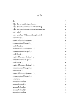 สารบัญ
เรื่อง หน้า
คาชี้แจงในการใช้แบบฝึกทักษะคณิตศาสตร์ ก
คาชี้แจงในการใช้แบบฝึกทักษะคณิตศาสตร์สาหรับครู ข
คาชี้แจงในการใช้แบบฝึกทักษะคณิตศาสตร์สาหรับนักเรียน ค
สาระการเรียนรู้ 1
มาตรฐานการเรียนรู้ ตัวชี้วัด และจุดประสงค์การเรียนรู้ 2
แบบฝึกทักษะที่ 2.1 3
เกณฑ์การให้คะแนนแบบฝึกทักษะที่ 2.1 6
แบบทดสอบย่อยหลังเรียนชุดที่ 2.1 7
แบบฝึกทักษะที่ 2.2 9
เกณฑ์การให้คะแนนแบบฝึกทักษะที่ 2.2 15
แบบทดสอบย่อยหลังเรียนชุดที่ 2.2 16
แบบฝึกทักษะที่ 2.3 18
เกณฑ์การให้คะแนนแบบฝึกทักษะที่ 2.3 23
แบบทดสอบย่อยหลังเรียนชุดที่ 2.3 24
แบบฝึกทักษะที่ 2.4 26
เกณฑ์การให้คะแนนแบบฝึกทักษะที่ 2.4 30
แบบทดสอบย่อยหลังเรียนชุดที่ 2.4 32
แบบฝึกทักษะที่ 2.5 34
เกณฑ์การให้คะแนนแบบฝึกทักษะที่ 2.5 40
แบบทดสอบย่อยหลังเรียนชุดที่ 2.5 41
บรรณานุกรม 43
เฉลยแบบฝึกทักษะที่ 2.1 47
เฉลยแบบฝึกทักษะที่ 2.2 50
เฉลยแบบฝึกทักษะที่ 2.3 55
เฉลยแบบฝึกทักษะที่ 2.4 60
เฉลยแบบฝึกทักษะที่ 2.5 64
 