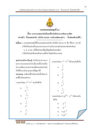 แบบฝึกทักษะคณิตศาสตร์ประกอบการจัดการเรียนรู้แบบร่วมมือเทคนิค STAD เรื่องเลขยกกาลัง ชั้นมัธยมศึกษาปีที่ 1
รหัสวิชา ค21101 รายวิชาคณิตศาสตร์ 1 กลุ่มสาระการเรียนรู้คณิตศาสตร์ โรงเรียนพรหมคีรีพิทยาคม
แบบทดสอบย่อยชุดที่ 2.4
เรื่อง การหารเลขยกกาลังเมื่อเลขชี้กาลังเป็นจานวนเต็มบวก (ต่อ)
หน่วยที่ 3 เรื่องเลขยกกาลัง รหัสวิชา ค21101 รายวิชาคณิตศาสตร์ 1 ชั้นมัธยมศึกษาปีที่ 1
*******************************************************
คาชี้แจง 1. แบบทดสอบชุดนี้เป็นแบบทดสอบปรนัย 4 ตัวเลือก จานวน 10 ข้อ ใช้เวลา 10 นาที
2.ให้นักเรียนทาเครื่องหมายกากบาท () ลงในกระดาษคาตอบตรงช่องตัวอักษร
ก , ข , ค และ ง ที่เป็นคาตอบที่ถูกที่สุดเพียงคาตอบเดียว
3.ให้นักเรียนทาข้อสอบด้วยความตั้งใจ ไม่ทุจริตในการสอบ
จุดประสงค์การเรียนรู้ นักเรียนสามารถหา
ผลหารของเลขยกกาลังเมื่อเลขชี้กาลังเป็ น
จานวนเต็มบวกและนาสมบัติของเลขยกกาลัง
ไปใช้ในการคานวณและแก้ปัญหาได้
หมายเหตุ กรณีเลขชี้กาลังของตัวตั้งน้อยกว่า
เลขชี้กาลังของตัวหาร
1.จงหาค่าของ
74
66  ตรงกับข้อใด
ก.
2
6
1

ข.
3
6
1

ค.
2
6
1
ง.
3
6
1
2.จงหาค่าของ
127
55  มีค่าตรงกับข้อใด
ก.
5
5
1
ข.
6
5
1
ค.
5
5
1

ง.
6
5
1

3.จงหาค่าของ  10
y)( 17
y มีค่าตรงกับ
ข้อใด
ก. 6
y
ข. 7
y
ค. 6
y)( 

ง. 7
y)( 

32
 
