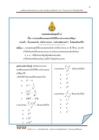แบบฝึกทักษะคณิตศาสตร์ประกอบการจัดการเรียนรู้แบบร่วมมือเทคนิค STAD เรื่องเลขยกกาลัง ชั้นมัธยมศึกษาปีที่ 1
รหัสวิชา ค21101 รายวิชาคณิตศาสตร์ 1 กลุ่มสาระการเรียนรู้คณิตศาสตร์ โรงเรียนพรหมคีรีพิทยาคม
แบบทดสอบย่อยชุดที่ 2.5
เรื่อง การนาสมบัติของเลขยกกาลังไปใช้ในการคานวณและแก้ปัญหา
หน่วยที่ 3 เรื่องเลขยกกาลัง รหัสวิชา ค21101 รายวิชาคณิตศาสตร์ 1 ชั้นมัธยมศึกษาปีที่ 1
*******************************************************
คาชี้แจง 1. แบบทดสอบชุดนี้เป็นแบบทดสอบปรนัย 4 ตัวเลือก จานวน 10 ข้อ ใช้เวลา 20 นาที
2.ให้นักเรียนทาเครื่องหมายกากบาท () ลงในกระดาษคาตอบตรงช่องตัวอักษร
ก , ข , ค , ง ที่เป็นคาตอบที่ถูกที่สุดเพียงคาตอบเดียว
3.ให้นักเรียนทาข้อสอบด้วยความตั้งใจ ไม่ทุจริตในการสอบ
จุดประสงค์การเรียนรู้ นักเรียนสามารถนา
สมบัติของเลขยกกาลังไปใช้ในการคานวณและ
แก้ปัญหาได้
1.ข้อใดเป็นไปตามสมบัติของเลขยกกาลัง
ก. 1
A = 0
ข. -3
A = 3
A
1
ค.
2
B
A






= 2
B
A
ง.  6
AB = BA6
2.จงหาค่าของ 5
46
2
2)(2 
มีค่าตรงกับข้อใด
ก. 5
2
ข. 15
2
ค. 5
2)(
ง. 15
2)(
3.จงหาค่าของ 14
68
3
33 
มีค่าตรงกับข้อใด
ก. 1
3
ข. 0
3
ค. 14
3
ง. 28
3
4.จงหาค่าของ 23
7
aa
a

มีค่าตรงกับ ข้อใด
ก. 2
a
ข. 0
a
ค. a
ง. 2
a
41
 