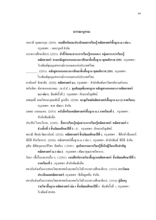 บรรณานุกรม
กนกวลี อุษณกรกุล. (2555). แบบฝึกหัดและประเมินผลการเรียนรู้ คณิตศาสตร์พื้นฐานม.1เล่ม1.
กรุงเทพฯ : เดอะบุคส์ จำกัด.
กระทรวงศึกษำธิกำร. (2551). ตัวชี้วัดและสาระการเรียนรู้แกนกลาง กลุ่มสาระการเรียนรู้
คณิตศาสตร์ ตามหลักสูตรแกนกลางการศึกษาขั้นพื้นฐาน พุทธศักราช 2551. กรุงเทพฯ :
โรงพิมพ์ชุมนุมสหกรณ์กำรเกษตรแห่งประเทศไทย.
________. (2551). หลักสูตรแกนกลางการศึกษาขั้นพื้นฐาน พุทธศักราช 2551. กรุงเทพฯ :
โรงพิมพ์ชุมนุมสหกรณ์กำรเกษตรแห่งประเทศไทย.
เกวลินทร์ จักธรชัย. (2552). คณิตศาสตร์ ม.1. กรุงเทพฯ : สำนักพิมพ์มหำวิทยำลัยรำมคำแหง.
ชนันทิตำ ฉัตรทองและคณะ. (ม.ป.ป. ). ชุดสัมฤทธิ์มาตรฐาน หลักสูตรแกนกลางฯ คณิตศาสตร์
ม.1 เล่ม 1. พิมพ์ครั้งที่ 2. กรุงเทพฯ : อักษรเจริญทัศน์.
เทพฤทธิ์ ยอดใสและอุดมศักดิ์ ลูกเสือ. (2550). ตะลุยโจทย์คณิตศาสตร์พื้นฐาน ม.1 (2 ภาคเรียน).
กรุงเทพฯ : พ.ศ. พัฒนำ จำกัด.
นพพร แหยมแสง. (2553). หนังสือเรียนคณิตศาสตร์พื้นฐาน ม.1 ภาคเรียนที่ 1. กรุงเทพฯ :
สำนักพิมพ์แม็ค.
ประทีป โรจนวิภำต. (2545). สื่อการเรียนรู้กลุ่มสาระการเรียนรู้คณิตศาสตร์ คณิตศาสตร์ 1
ช่วงชั้นที่ 3 ชั้นมัธยมศึกษาปีที่ 1 – 3 . กรุงเทพฯ : อักษรเจริญทัศน์.
พรรณี ศิลปะวัฒนำนันท์. (2552). คณิตศาสตร์ ชั้นมัธยมศึกษาปีที่ 1. กรุงเทพฯ : ฟิสิกส์ เซ็นเตอร์.
พีบีซี ฝ่ำยวิชำกำร. (2554). คณิตศำสตร์พื้นฐำน ม.1 เล่ม 1. กรุงเทพฯ : สำนักพิมพ์ พีบีซี จำกัด.
ยุพิน พิพิธกุลและสิริพร ทิพย์คง. ( 2549 ) . ชุดกิจกรรมการเรียนรู้ที่เน้นผู้เรียนเป็นสาคัญ
คณิตศาสตร์ ม.1 เล่ม 2 . กรุงเทพฯ : พัฒนำคุณภำพวิชำกำร.
รัตนำ เชื้อรื่นและคนอื่น ๆ. ( 2554 ). แบบฝึกหัดรายวิชาพื้นฐานคณิตศาสตร์ ชั้นมัธยมศึกษาปีที่ 1
ภาคเรียนที่ 1. กรุงเทพฯ :สำนักพิมพ์แม็ค.
สถำบันส่งเสริมกำรสอนวิทยำศำสตร์และเทคโนโลยี กระทรวงศึกษำธิกำร. (2555). การวัดผล
ประเมินผลคณิตศาสตร์. กรุงเทพฯ : ซีเอ็ดยูเดชั่น จำกัด.
สถำบันส่งเสริมกำรสอนวิทยำศำสตร์และเทคโนโลยี กระทรวงศึกษำธิกำร. (2554). คู่มือครู
รายวิชาพื้นฐาน คณิตศาสตร์ เล่ม 1 ชั้นมัธยมศึกษาปีที่ 1. พิมพ์ครั้งที่ 1. กรุงเทพฯ :
โรงพิมพ์สกสค.
44
 