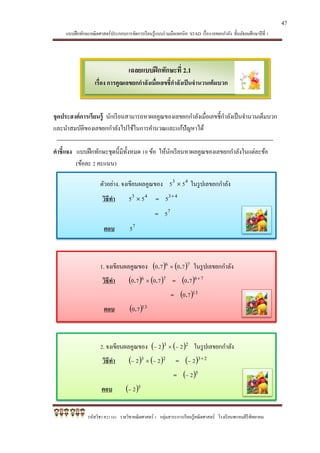 แบบฝึกทักษะคณิตศาสตร์ประกอบการจัดการเรียนรู้แบบร่วมมือเทคนิค STAD เรื่อง เลขยกกาลัง ชั้นมัธยมศึกษาปีที่ 1
รหัสวิชา ค21101 รายวิชาคณิตศาสตร์ 1 กลุ่มสาระการเรียนรู้คณิตศาสตร์ โรงเรียนพรหมคีรีพิทยาคม
เฉลยแบบฝึกทักษะที่ 2.1
เรื่อง การคูณเลขยกกาลังเมื่อเลขชี้กาลังเป็นจานวนเต็มบวก
จุดประสงค์การเรียนรู้ นักเรียนสามารถหาผลคูณของเลขยกกาลังเมื่อเลขชี้กาลังเป็นจานวนเต็มบวก
และนาสมบัติของเลขยกกาลังไปใช้ในการคานวณและแก้ปัญหาได้
คาชี้แจง แบบฝึกทักษะชุดนี้มีทั้งหมด 10 ข้อ ให้นักเรียนหาผลคูณของเลขยกกาลังในแต่ละข้อ
(ข้อละ 2 คะแนน)
ตัวอย่าง. จงเขียนผลคูณของ 43 55  ในรูปเลขยกกาลัง
วิธีทา 43 55  = 435 
= 75
ตอบ 75
1. จงเขียนผลคูณของ    76 7070 ..  ในรูปเลขยกกาลัง
วิธีทา    76 7070 ..  =   7670 
.
=  1370.
ตอบ  1370.
2. จงเขียนผลคูณของ    23 22   ในรูปเลขยกกาลัง
วิธีทา    23 22   =   232 

=  52
ตอบ  52
47
 