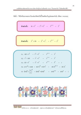 แบบฝึกทักษะคณิตศาสตร์ประกอบการจัดการเรียนรู้แบบร่วมมือเทคนิค STAD เรื่องเลขยกกาลัง ชั้นมัธยมศึกษาปีที่ 1
รหัสวิชา ค21101 รายวิชาคณิตศาสตร์ 1 กลุ่มสาระการเรียนรู้คณิตศาสตร์ โรงเรียนพรหมคีรีพิทยาคม
ข้อที่ 5 ให้นักเรียนหาผลหารในแต่ละข้อต่อไปนี้โดยเขียนในรูปเลขยกกาลัง (ข้อละ 3 คะแนน)
ตัวอย่างที่ 1
2
381  =
24
33  =
24
3 
=
2
3
ตัวอย่างที่ 2 12829
 =
79
22  =
79
2 
=
2
2
5.1.
2
5625  =
24
55  =
24
5 
=
2
5
5.2. 24337
 =
57
33  =
57
3 
=
2
3
5.3.
3
5125  =
33
55  =
33
5 
=
0
5 = 1
5.4. 10
)7.0(  343.0 =
310
(0.7)70 )( . =
310
70 
)( . =
7
70 )( .
5.5  9
8.0 
9






5
4
= 99
)()( 8.08.0  = 99
)8.0(

= 0
)8.0( = 1
59
 
