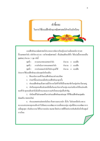 ค
คำชี้แจง
ในกำรใช้แบบฝึกทักษะคณิตศำสตร์สำหรับนักเรียน
แบบฝึกทักษะคณิตศำสตร์ประกอบกำรจัดกำรเรียนรู้แบบร่วมมือเทคนิค STAD
เรื่องเลขยกกำลัง รหัสวิชำค21101 รำยวิชำคณิตศำสตร์ 1ชั้นมัธยมศึกษำปีที่ 1ได้แบ่งเนื้อหำออกเป็น
ชุดย่อยๆ จำนวน 3 ชุด ดังนี้
ชุดที่ 1 ควำมหมำยของเลขยกกำลัง จำนวน 4 แบบฝึก
ชุดที่ 2 กำรดำเนินกำรของเลขยกกำลัง จำนวน 5 แบบฝึก
ชุดที่ 3 กำรนำเลขยกกำลังไปประยุกต์ใช้ จำนวน 4 แบบฝึก
ก่อนกำรใช้แบบฝึกทักษะแต่ละชุดนักเรียนต้อง
1. ศึกษำทำควำมเข้ำใจแบบฝึกทักษะอย่ำงละเอียด
2. อ่ำนคำชี้แจงก่อนลงมือทำแบบฝึกทักษะทุกครั้ง
3. ทำแบบฝึกทักษะด้วยควำมตั้งใจหำกไม่เข้ำใจให้ปรึกษำสมำชิกในกลุ่มก่อนจึงถำมครู
4. นักเรียนทุกคนต้องช่วยเหลือซึ่งกันและกันภำยในกลุ่ม คนเก่งอธิบำยให้คนอ่อนฟัง
จนเข้ำใจ ทุกคนต้องคำนึงถึงเป้ ำหมำยและควำมสำเร็จของกลุ่มเป็นสำคัญ
5. นักเรียนที่ไม่ผ่ำนเกณฑ์ในกำรทำแบบฝึกทักษะแต่ละชุด ให้ใช้แบบฝึกทักษะชุดเดิม
ซ่อมเสริม ทบทวนใหม่
6. ทำแบบทดสอบย่อยหลังเรียน ด้วยควำมตระหนัก ตั้งใจ ไม่ช่วยเหลือกัน เพรำะ
คะแนนสอบของทุกคนต้องนำไปคิดคะแนนพัฒนำกำรเฉลี่ยของกลุ่ม กลุ่มที่มีคะแนนพัฒนำกำร
เฉลี่ยสูงสุด 3 อันดับแรกจะได้รับกำรยกย่อง ชมเชย ปิดประกำศที่ป้ ำยประชำสัมพันธ์หน้ำห้องศูนย์
กำรเรียน
 