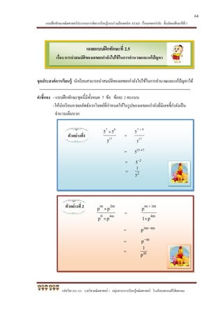 แบบฝึกทักษะคณิตศาสตร์ประกอบการจัดการเรียนรู้แบบร่วมมือเทคนิค STAD เรื่องเลขยกกาลัง ชั้นมัธยมศึกษาปีที่ 1
รหัสวิชา ค21101 รายวิชาคณิตศาสตร์ 1 กลุ่มสาระการเรียนรู้คณิตศาสตร์ โรงเรียนพรหมคีรีพิทยาคม
เฉลยแบบฝึกทักษะที่ 2.5
เรื่อง การนาสมบัติของเลขยกกาลังไปใช้ในการคานวณและแก้ปัญหา
=
=
=
=
จุดประสงค์การเรียนรู้ นักเรียนสามารถนาสมบัติของเลขยกกาลังไปใช้ในการคานวณและแก้ปัญหาได้
คาชี้แจง - แบบฝึกทักษะชุดนี้มีทั้งหมด 7 ข้อ ข้อละ 2 คะแนน
-ให้นักเรียนหาผลลัพธ์จากโจทย์ที่กาหนดให้ในรูปของเลขยกกาลังที่มีเลขชี้กาลังเป็น
จานวนเต็มบวก
ตัวอย่างที่1 17
87
5
55 
=
17
87
5
5

= 1715
5 
= 2
5
= 2
5
1
ตัวอย่างที่ 2
64
 