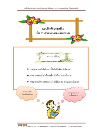 แบบฝึกทักษะประกอบการจัดการเรียนรู้แบบร่วมมือเทคนิค STAD เรื่องเลขยกกาลัง ชั้นมัธยมศึกษาปีที่ 1
รหัสวิชา ค21101 รายวิชาคณิตศาสตร์ 1 กลุ่มสาระการเรียนรู้คณิตศาสตร์ โรงเรียนพรหมคีรีพิทยาคม
สาระการเรียนรู้
 การคูณเลขยกกาลังเมื่อเลขชี้กาลังเป็นจานวนเต็มบวก
 การหารเลขยกกาลังเมื่อเลขชี้กาลังเป็นจานวนเต็มบวก
 การนาสมบัติของเลขยกกาลังไปใช้ในการคานวณและแก้ปัญหา
แบบฝึกทักษะชุดที่ 2
เรื่อง การดาเนินการของเลขยกกาลัง
เรามาดูมาตรฐานและ
ตัวชี้วัดกันดีกว่า
ทราบในสิ่งที่ต้อง
เรียนรู้แล้วใช่ไหมค่ะ
 
