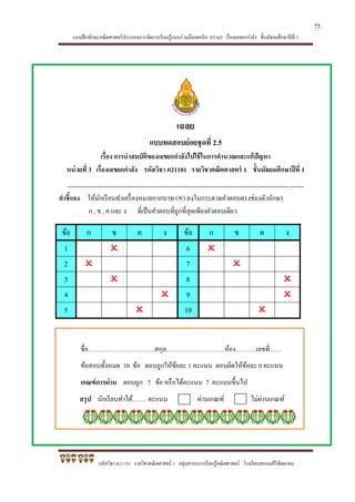 แบบฝึกทักษะคณิตศาสตร์ประกอบการจัดการเรียนรู้แบบร่วมมือเทคนิค STAD เรื่องเลขยกกาลัง ชั้นมัธยมศึกษาปีที่ 1
รหัสวิชา ค21101 รายวิชาคณิตศาสตร์ 1 กลุ่มสาระการเรียนรู้คณิตศาสตร์ โรงเรียนพรหมคีรีพิทยาคม
เฉลย
แบบทดสอบย่อยชุดที่ 2.5
เรื่อง การนาสมบัติของเลขยกกาลังไปใช้ในการคานวณและแก้ปัญหา
หน่วยที่ 3 เรื่องเลขยกกาลัง รหัสวิชา ค21101 รายวิชาคณิตศาสตร์ 1 ชั้นมัธยมศึกษาปีที่ 1
*************************************************************************************************************************************
คาชี้แจง ให้นักเรียนทาเครื่องหมายกากบาท () ลงในกระดาษคาตอบตรงช่องตัวอักษร
ก , ข , ค และ ง ที่เป็นคาตอบที่ถูกที่สุดเพียงคาตอบเดียว
ข้อ ก ข ค ง ข้อ ก ข ค ง
1  6 
2  7 
3  8 
4  9 
5  10 
ชื่อ…………………………..สกุล……………………….ห้อง……….เลขที่……
ข้อสอบทั้งหมด 10 ข้อ ตอบถูกให้ข้อละ 1 คะแนน ตอบผิดให้ข้อละ 0 คะแนน
เกณฑ์การผ่าน ตอบถูก 7 ข้อ หรือได้คะแนน 7 คะแนนขึ้นไป
สรุป นักเรียนทาได้……. คะแนน ผ่านเกณฑ์ ไม่ผ่านเกณฑ์
75
 