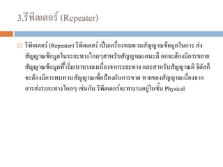 3.รีพีตเตอร์ (Repeater)
 รีพีตเตอร์ (Repeater) รีพีตเตอร์ เป็นเครื่องทบทวนสัญญาณข้อมูลในการ ส่ง
สัญญาณข้อมูลในระยะทางไกลๆสาหรับสัญญาณแอนะล็ อกจะต้องมีการขยาย
สัญญาณข้อมูลที่ ี่เริ่มเบาบางลงเนื่องจากระยะทาง และสาหรับสัญญาณดิ จิตัลก็
จะต้องมีการทบทวนสัญญาณเพื่อป้องกันการขาด หายของสัญญาณเนื่องจาก
การส่งระยะทางไกลๆ เช่นกัน รีพีตเตอร์จะทางานอยู่ในชั้น Physical
 