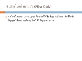 4 .สายใยแก้วนาแสง (Fiber Optic)
 สายใยแก้วนาแสง (Fiber Optic) คือ สายที่ใช้ส่ง สัญญาณด้วยแสง ข้อดีคือส่ง
สัญญาณได้ระยะทางไกลๆ โดยไม่มี สัญญาณรบกวน
 