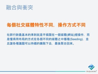 融合與衝突
每個社交媒體特性不同，操作方式不同
社群行銷最基本的準則就是不侷限在一個媒體(網站)裡操作，而
是懂得用布局的方式在各個不同的媒體之中播種(Seeding)，並
且讓各種議題可以持續的擴散下去，最後聚合回來。
 