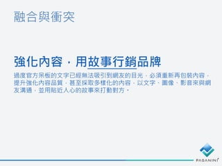 融合與衝突
強化內容，用故事行銷品牌
過度官方呆板的文字已經無法吸引到網友的目光，必須重新再包裝內容，
提升強化內容品質，甚至採取多樣化的內容，以文字、圖像、影音來與網
友溝通，並用貼近人心的故事來打動對方。
 