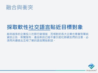 融合與衝突
採取軟性社交語言貼近目標對象
越來越多的企業投入社群行銷領域，而相對的各大企業也意會到單純
資訊公告、新聞發布、產品新訊已經不會引起社群網友們的注意，必
須用共通彼此互相了解的語言開始對話。
 
