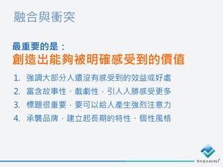 融合與衝突
最重要的是：
創造出能夠被明確感受到的價值
1. 強調大部分人還沒有感受到的效益或好處
2. 富含故事性、戲劇性，引人入勝感受更多
3. 標題很重要，要可以給人產生強烈注意力
4. 承襲品牌，建立起長期的特性、個性風格
 