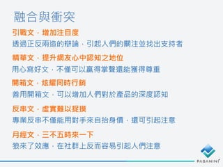 融合與衝突
引戰文，增加注目度
透過正反兩造的辯論，引起人們的關注並找出支持者
精華文，提升網友心中認知之地位
用心寫好文，不僅可以贏得掌聲還能獲得尊重
開箱文，炫耀同時行銷
善用開箱文，可以增加人們對於產品的深度認知
反串文，虛實難以捉摸
專業反串不僅能用對手來自抬身價，還可引起注意
月經文，三不五時來一下
狼來了效應，在社群上反而容易引起人們注意
 