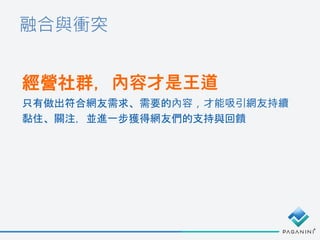 融合與衝突
經營社群，內容才是王道
只有做出符合網友需求、需要的內容，才能吸引網友持續
黏住、關注，並進一步獲得網友們的支持與回饋
 
