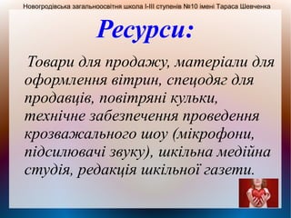 Ресурси:
Товари для продажу, матеріали для
оформлення вітрин, спецодяг для
продавців, повітряні кульки,
технічне забезпечення проведення
крозважального шоу (мікрофони,
підсилювачі звуку), шкільна медійна
студія, редакція шкільної газети.
Новогродівська загальноосвітня школа І-ІІІ ступенів №10 імені Тараса Шевченка
 