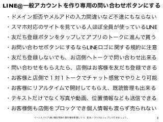 3イーンスパイア(株) 横田秀珠の著作権を尊重しつつ、是非ノウハウはシェアして行きましょう。
LINE@一般アカウントを作り専用の問い合わせボタンにする
・ドメイン拒否やメルアドの入力間違いなど不達にもならない
・スマホ対応のサイトを見ている人ほぼ全員が使っているLINE
・友だち登録ボタンをタップしてアプリのトークに進んで貰う
・お問い合わせボタンにするならLINEロゴに関する規約に注意
・友だち登録しないでも、お店側へトークで問い合わせ出来る
・問い合わせをもらえたら、店側はお客様を友だち登録できる
・お客様と店側で１対１トークでチャット感覚でやりとり可能
・お客様にリアルタイムで開封してもらえ、既読管理も出来る
・テキストだけでなく写真や動画、位置情報なども送信できる
・お客様側も店側をブロックでき個人情報も渡らず売られない
 