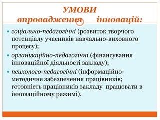 УМОВИ
впровадження інновацій:
 соціально-педагогічні (розвиток творчого
потенціалу учасників навчально-виховного
процесу);
 організаційно-педагогічні (фінансування
інноваційної діяльності закладу);
 психолого-педагогічні (інформаційно-
методичне забезпечення працівників;
готовність працівників закладу працювати в
інноваційному режимі).
 
