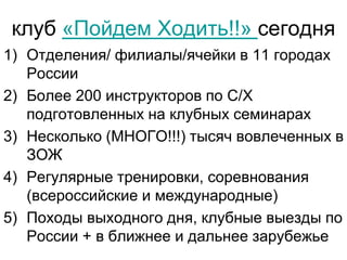 клуб «Пойдем Ходить!!» сегодня
1) Отделения/ филиалы/ячейки в 11 городах
России
2) Более 200 инструкторов по С/Х
подготовленных на клубных семинарах
3) Несколько (МНОГО!!!) тысяч вовлеченных в
ЗОЖ
4) Регулярные тренировки, соревнования
(всероссийские и международные)
5) Походы выходного дня, клубные выезды по
России + в ближнее и дальнее зарубежье
 