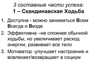3 составные части успеха:
1 – Скандинавская Ходьба
1. Доступна - можно заниматься Всем
Всегда и Везде
2. Эффективна –не сложнее обычной
ходьбы, но увеличивает расход
энергии, развивает все тело
3. Мотиватор -улучшает настроение и
вовлекает/возвращает в социум
 