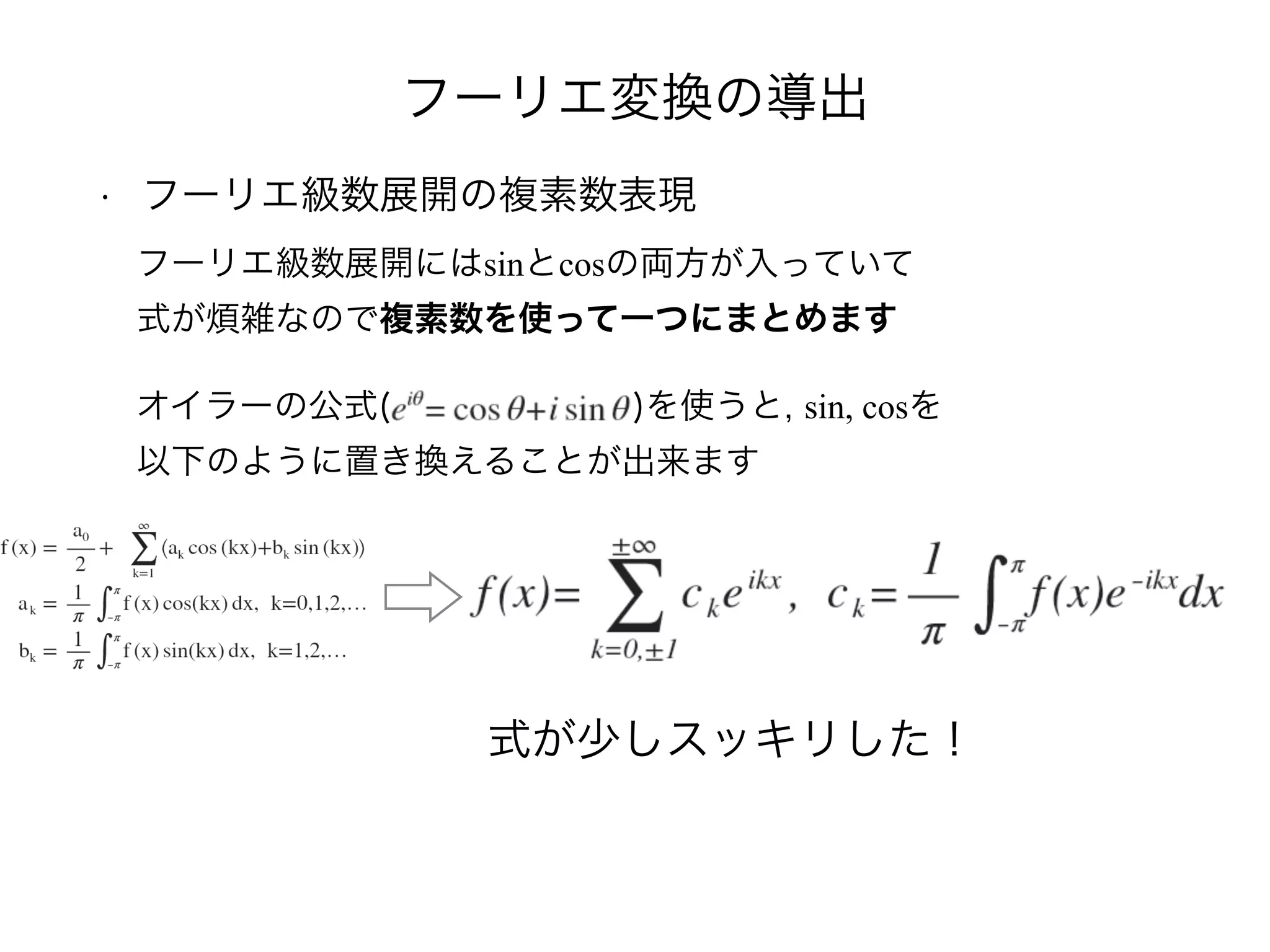 フーリエ変換の導出
• フーリエ級数展開の複素数表現
フーリエ級数展開にはsinとcosの両方が入っていて
式が煩雑なので複素数を使って一つにまとめます
オイラーの公式( )を使うと, sin, cosを
以下のように置き換えることが出来ます
式が少しスッキリした！
 