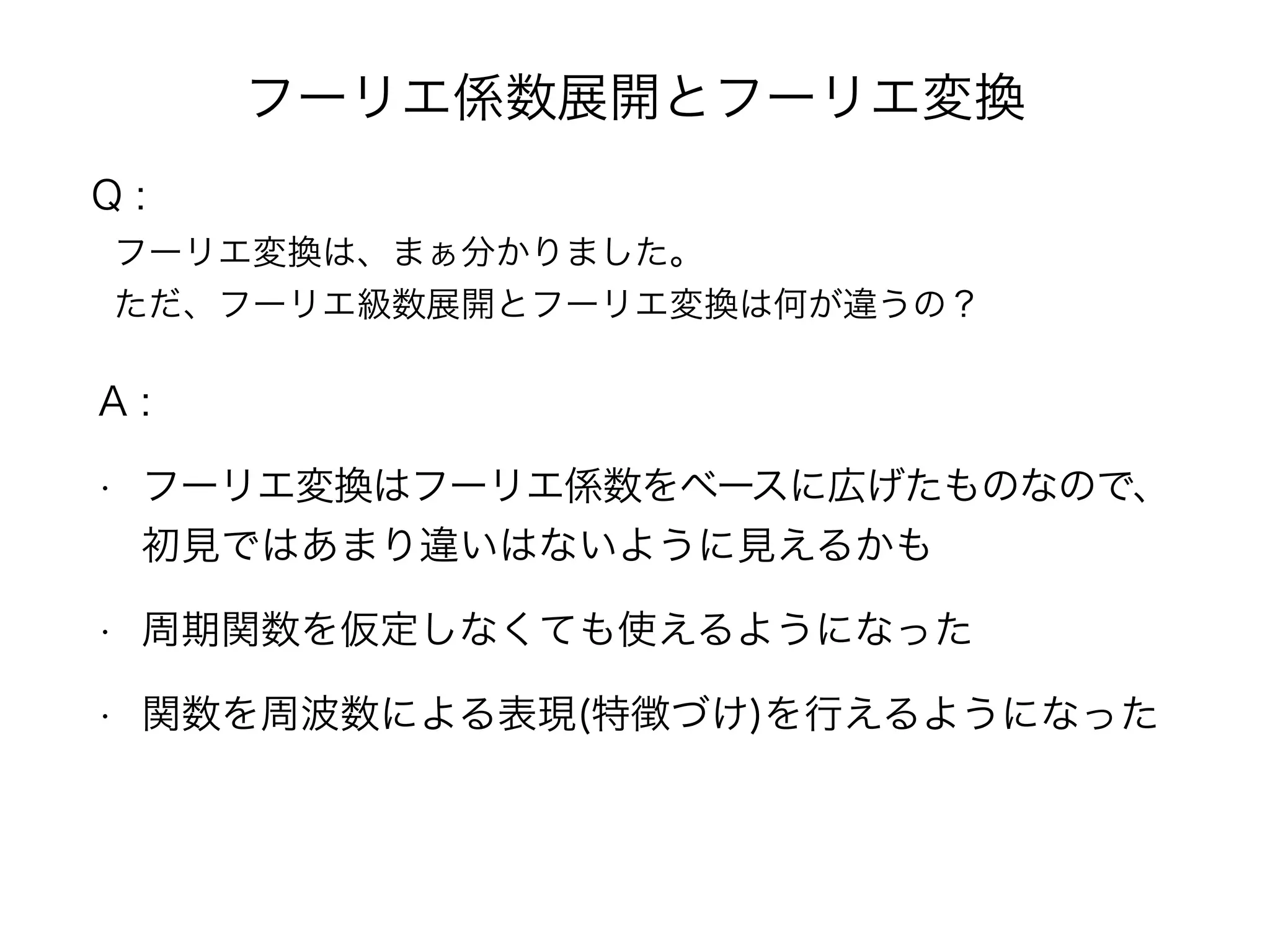 フーリエ係数展開とフーリエ変換
A :
• フーリエ変換はフーリエ係数をベースに広げたものなので、
初見ではあまり違いはないように見えるかも
• 周期関数を仮定しなくても使えるようになった
• 関数を周波数による表現(特徴づけ)を行えるようになった
Q :
フーリエ変換は、まぁ分かりました。
ただ、フーリエ級数展開とフーリエ変換は何が違うの？
 