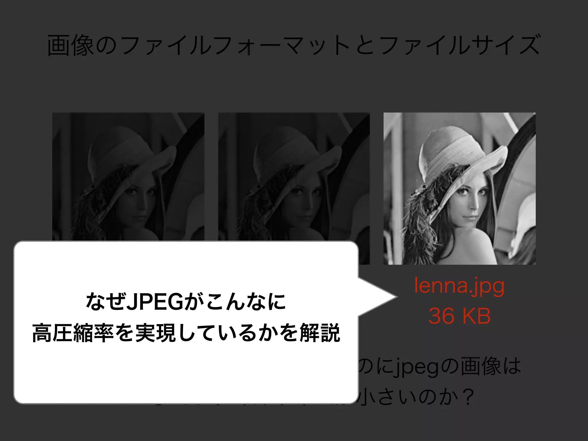 画像のファイルフォーマットとファイルサイズ
lenna.bmp
236 KB
lenna.png
158 KB
なぜ、見た目はほぼ変わらないのにjpegの画像は
ここまでファイルサイズが小さいのか？
なぜJPEGがこんなに 
高圧縮率を実現しているかを解説
lenna.jpg
36 KB
 