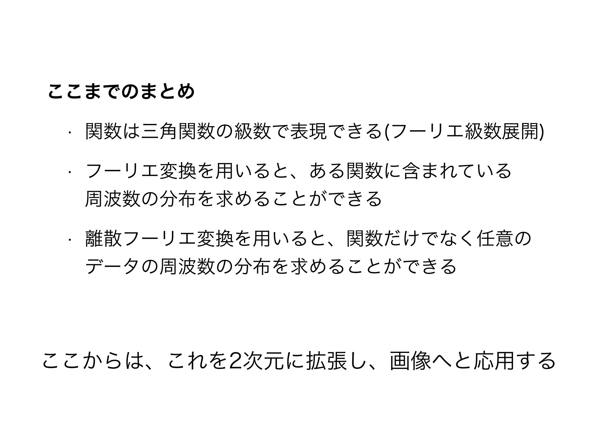 ここまでのまとめ
• 関数は三角関数の級数で表現できる(フーリエ級数展開)
• フーリエ変換を用いると、ある関数に含まれている 
周波数の分布を求めることができる
• 離散フーリエ変換を用いると、関数だけでなく任意の
データの周波数の分布を求めることができる
ここからは、これを2次元に拡張し、画像へと応用する
 