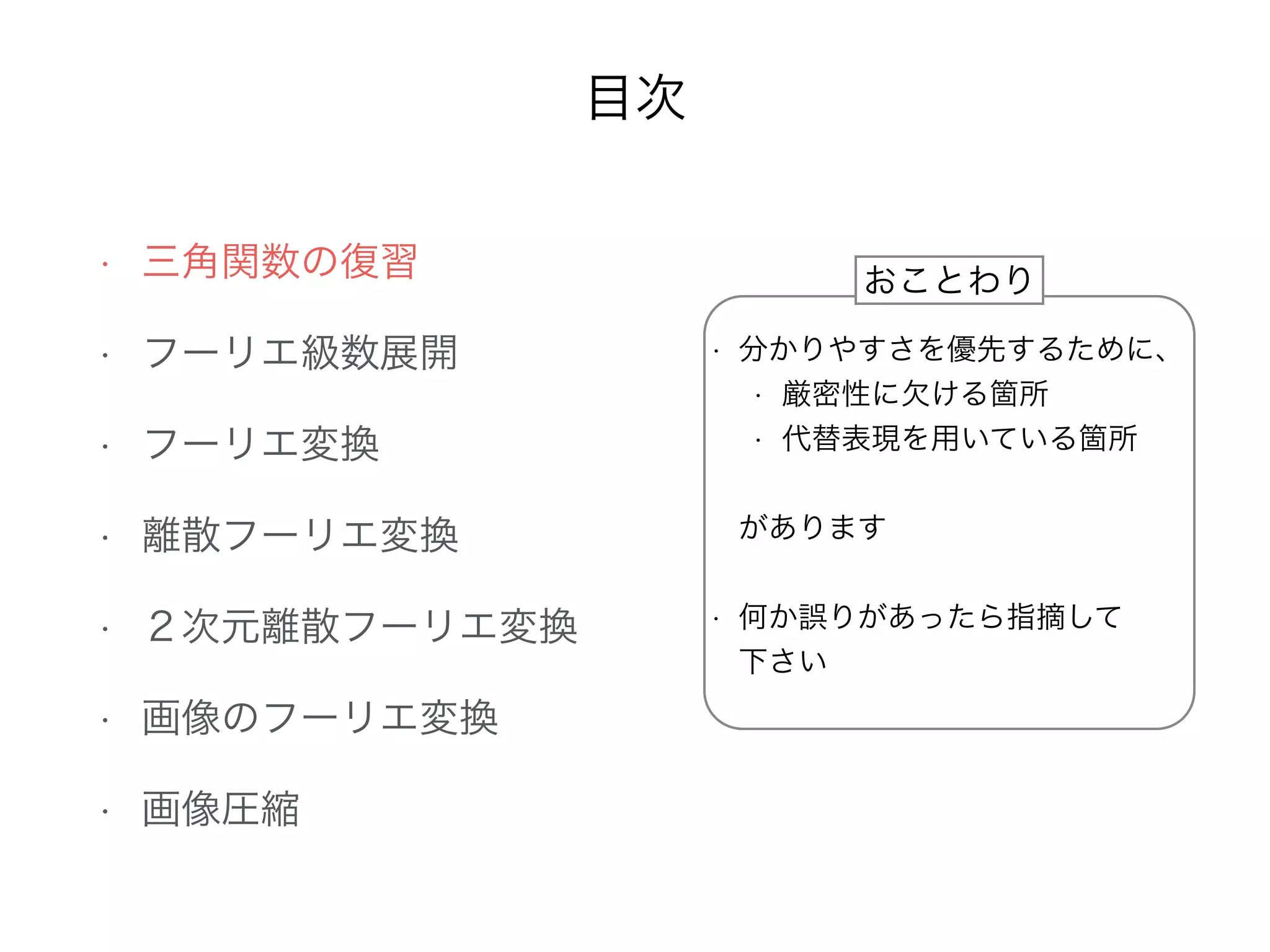 目次
• 三角関数の復習
• フーリエ級数展開
• フーリエ変換
• 離散フーリエ変換
• ２次元離散フーリエ変換
• 画像のフーリエ変換
• 画像圧縮
• 分かりやすさを優先するために、
• 厳密性に欠ける箇所
• 代替表現を用いている箇所
•  
があります 
• 何か誤りがあったら指摘して 
下さい
おことわり
 