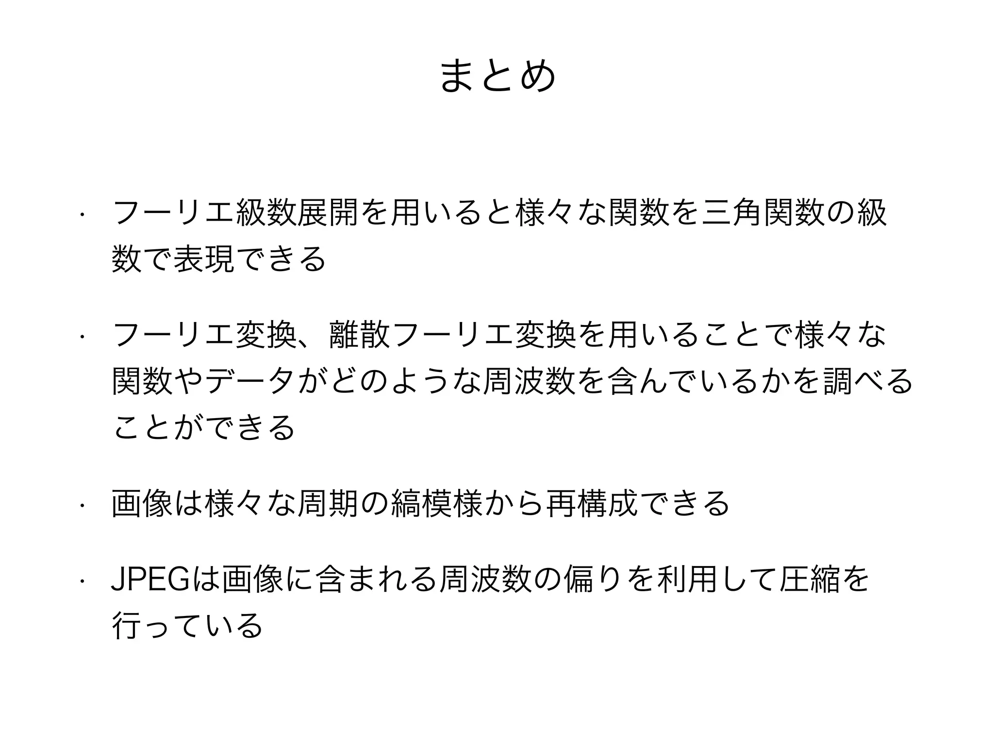 まとめ
• フーリエ級数展開を用いると様々な関数を三角関数の級
数で表現できる
• フーリエ変換、離散フーリエ変換を用いることで様々な
関数やデータがどのような周波数を含んでいるかを調べる
ことができる
• 画像は様々な周期の縞模様から再構成できる
• JPEGは画像に含まれる周波数の偏りを利用して圧縮を
行っている
 