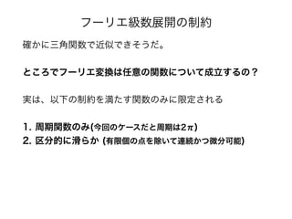 フーリエ級数展開の制約
確かに三角関数で近似できそうだ。
ところでフーリエ変換は任意の関数について成立するの？
実は、以下の制約を満たす関数のみに限定される
1. 周期関数のみ(今回のケースだと周期は2π)
2. 区分的に滑らか (有限個の点を除いて連続かつ微分可能)
 