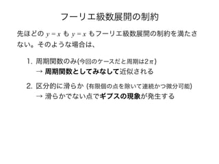 フーリエ級数展開の制約
先ほどの y = x も y = x もフーリエ級数展開の制約を満たさ
ない。そのような場合は、
1. 周期関数のみ(今回のケースだと周期は2π) 
→ 周期関数としてみなして近似される
2. 区分的に滑らか (有限個の点を除いて連続かつ微分可能) 
→ 滑らかでない点でギプスの現象が発生する
 