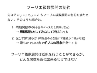 フーリエ級数展開の制約
先ほどの y = x も y = x2 もフーリエ級数展開の制約を満たさ
ない。そのような場合は、
1. 周期関数のみ(今回のケースだと周期は2π) 
→ 周期関数としてみなして近似される
2. 区分的に滑らか (有限個の点を除いて連続かつ微分可能) 
→ 滑らかでない点でギプスの現象が発生する
フーリエ級数展開は近似を行うことができるが、
どんな関数も近似出来るわけではない
 